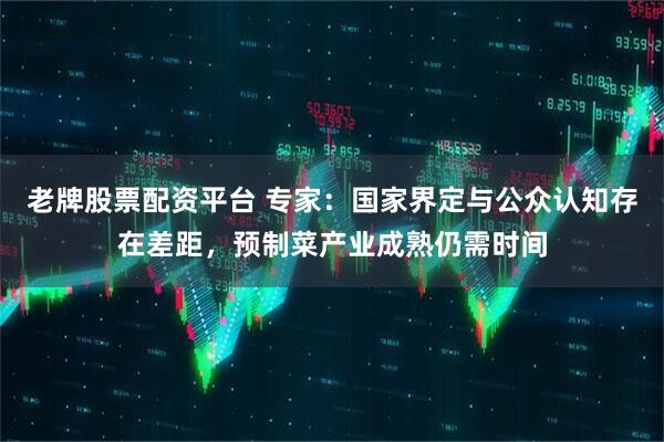 老牌股票配资平台 专家：国家界定与公众认知存在差距，预制菜产业成熟仍需时间