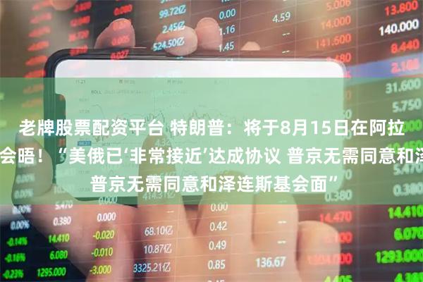 老牌股票配资平台 特朗普：将于8月15日在阿拉斯加州与普京会晤！“美俄已‘非常接近’达成协议 普京无需同意和泽连斯基会面”
