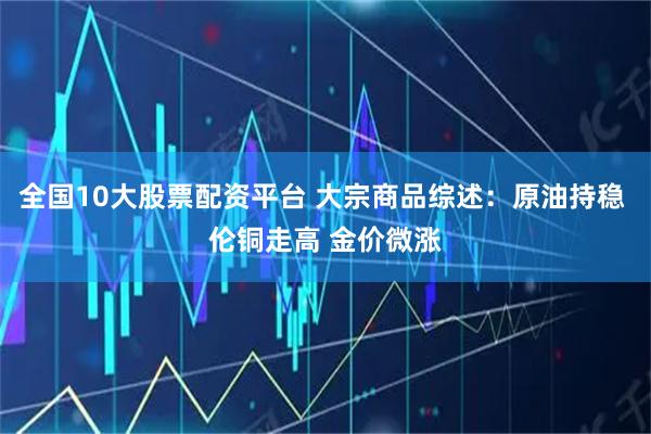 全国10大股票配资平台 大宗商品综述：原油持稳 伦铜走高 金价微涨