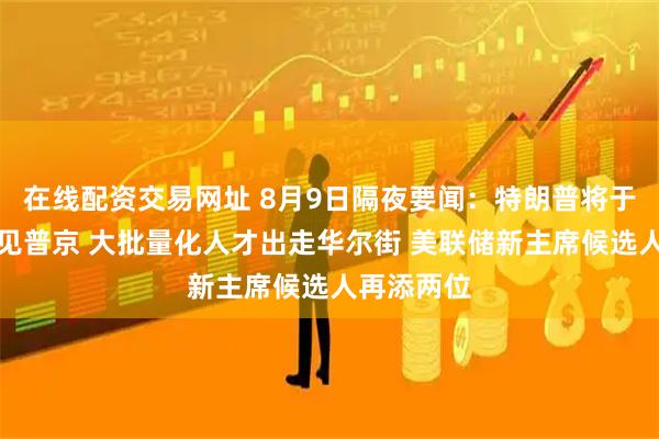 在线配资交易网址 8月9日隔夜要闻：特朗普将于下周五会见普京 大批量化人才出走华尔街 美联储新主席候选人再添两位