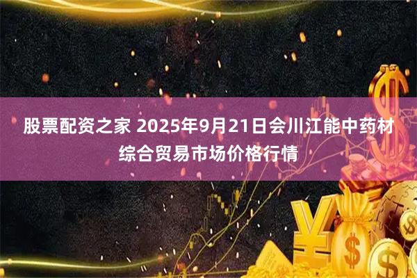 股票配资之家 2025年9月21日会川江能中药材综合贸易市场价格行情