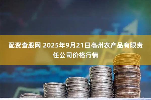 配资查股网 2025年9月21日亳州农产品有限责任公司价格行情