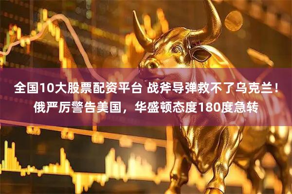 全国10大股票配资平台 战斧导弹救不了乌克兰！俄严厉警告美国，华盛顿态度180度急转