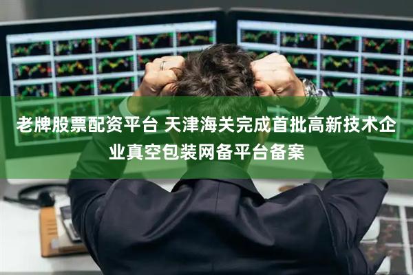 老牌股票配资平台 天津海关完成首批高新技术企业真空包装网备平台备案