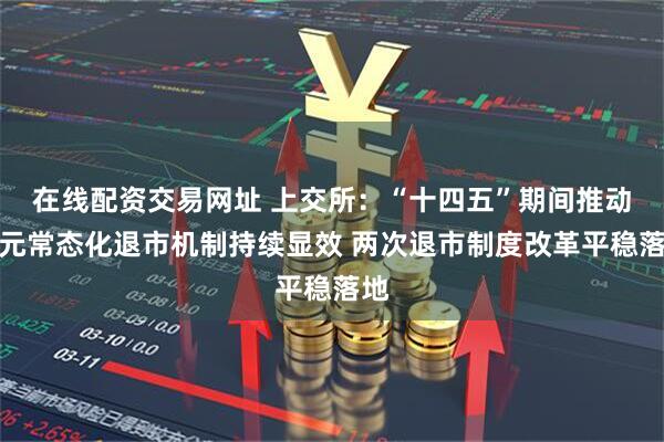 在线配资交易网址 上交所：“十四五”期间推动多元常态化退市机制持续显效 两次退市制度改革平稳落地