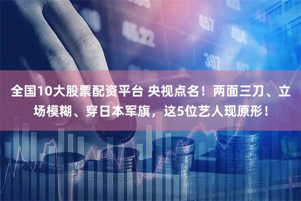 全国10大股票配资平台 央视点名！两面三刀、立场模糊、穿日本军旗，这5位艺人现原形！