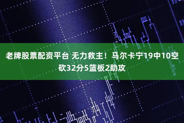 老牌股票配资平台 无力救主！马尔卡宁19中10空砍32分5篮板2助攻