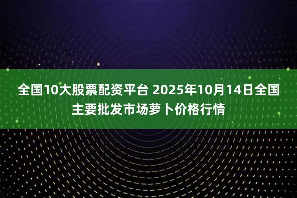 全国10大股票配资平台 2025年10月14日全国主要批发市场萝卜价格行情