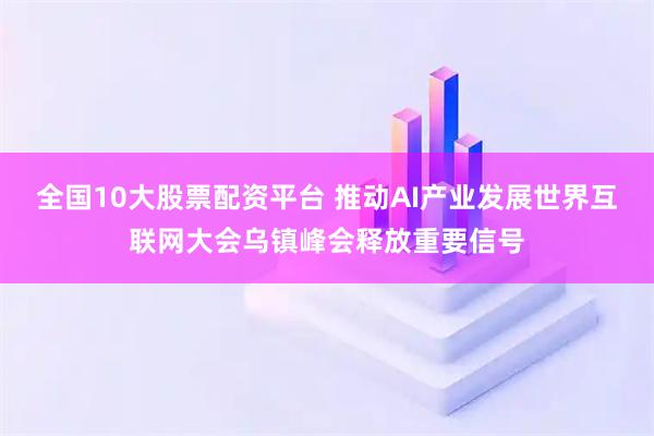 全国10大股票配资平台 推动AI产业发展世界互联网大会乌镇峰会释放重要信号