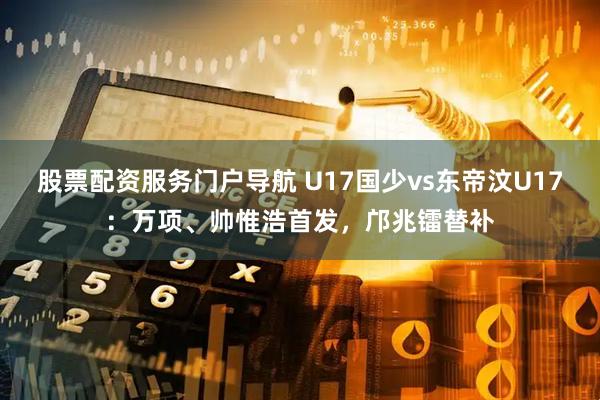 股票配资服务门户导航 U17国少vs东帝汶U17：万项、帅惟浩首发，邝兆镭替补