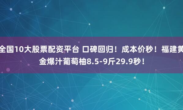 全国10大股票配资平台 口碑回归！成本价秒！福建黄金爆汁葡萄柚8.5-9斤29.9秒！