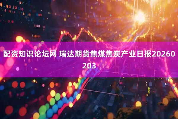 配资知识论坛网 瑞达期货焦煤焦炭产业日报20260203