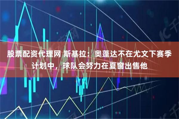 股票配资代理网 斯基拉：奥蓬达不在尤文下赛季计划中，球队会努力在夏窗出售他