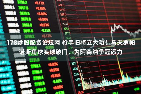 178炒股配资论坛网 枪手旧将立大功！马夫罗帕诺斯角球头球破门，为阿森纳争冠添力