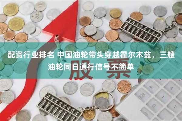 配资行业排名 中国油轮带头穿越霍尔木兹，三艘油轮同日通行信号不简单