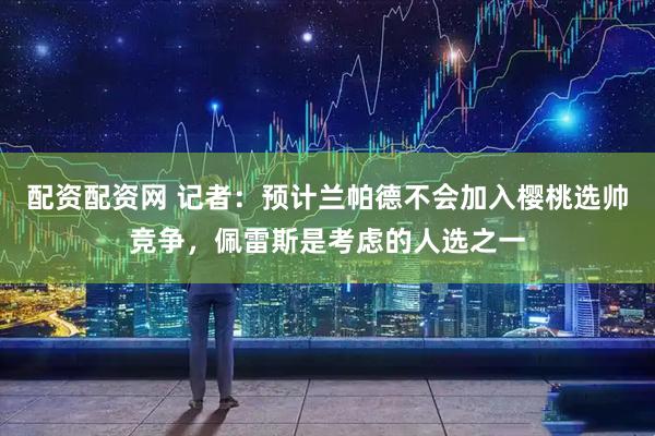配资配资网 记者：预计兰帕德不会加入樱桃选帅竞争，佩雷斯是考虑的人选之一