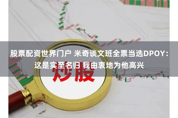股票配资世界门户 米奇谈文班全票当选DPOY：这是实至名归 我由衷地为他高兴