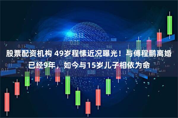股票配资机构 49岁程愫近况曝光！与傅程鹏离婚已经9年，如今与15岁儿子相依为命