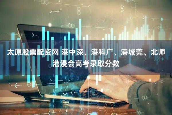 太原股票配资网 港中深、港科广、港城莞、北师港浸会高考录取分数
