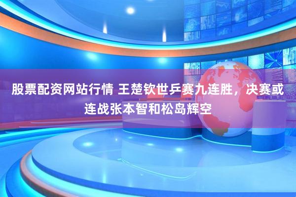 股票配资网站行情 王楚钦世乒赛九连胜，决赛或连战张本智和松岛辉空