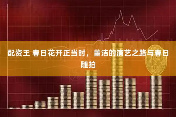配资王 春日花开正当时，董洁的演艺之路与春日随拍