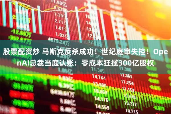 股票配资炒 马斯克反杀成功！世纪庭审失控！OpenAI总裁当庭认账：零成本狂揽300亿股权