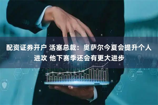 配资证券开户 活塞总裁：奥萨尔今夏会提升个人进攻 他下赛季还会有更大进步
