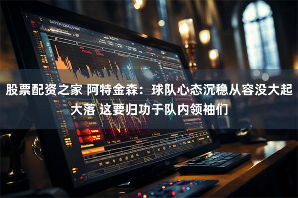 股票配资之家 阿特金森：球队心态沉稳从容没大起大落 这要归功于队内领袖们