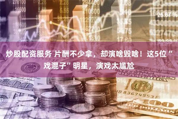 炒股配资服务 片酬不少拿，却演啥毁啥！这5位“戏混子”明星，演戏太尴尬