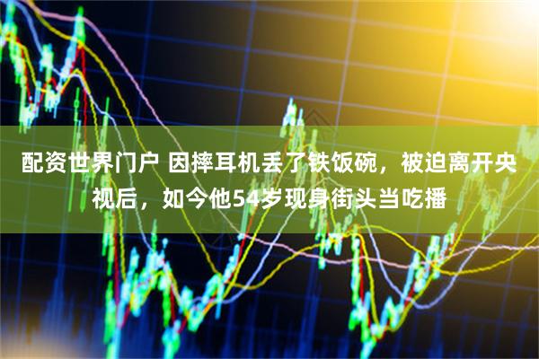 配资世界门户 因摔耳机丢了铁饭碗，被迫离开央视后，如今他54岁现身街头当吃播