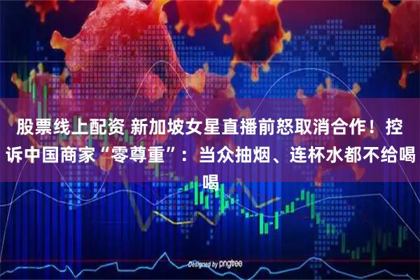 股票线上配资 新加坡女星直播前怒取消合作！控诉中国商家“零尊重”：当众抽烟、连杯水都不给喝