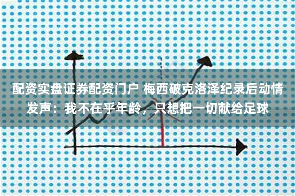 配资实盘证券配资门户 梅西破克洛泽纪录后动情发声：我不在乎年龄，只想把一切献给足球