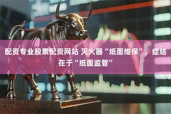 配资专业股票配资网站 灭火器“纸面维保”，症结在于“纸面监管”